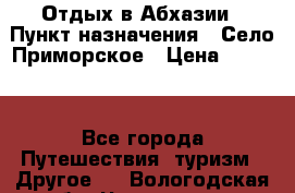 Отдых в Абхазии › Пункт назначения ­ Село Приморское › Цена ­ 1 000 - Все города Путешествия, туризм » Другое   . Вологодская обл.,Череповец г.